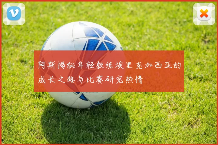 阿斯揭秘年轻教练埃里克加西亚的成长之路与比赛研究热情