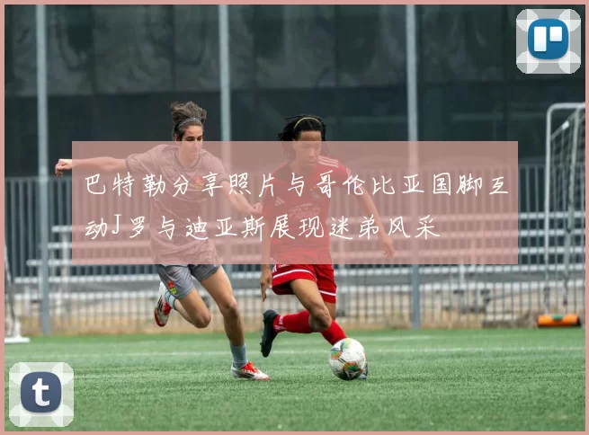 巴特勒分享照片与哥伦比亚国脚互动J罗与迪亚斯展现迷弟风采