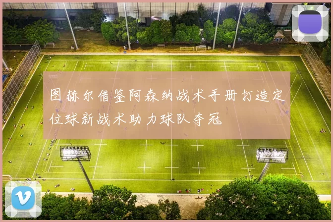 图赫尔借鉴阿森纳战术手册打造定位球新战术助力球队夺冠