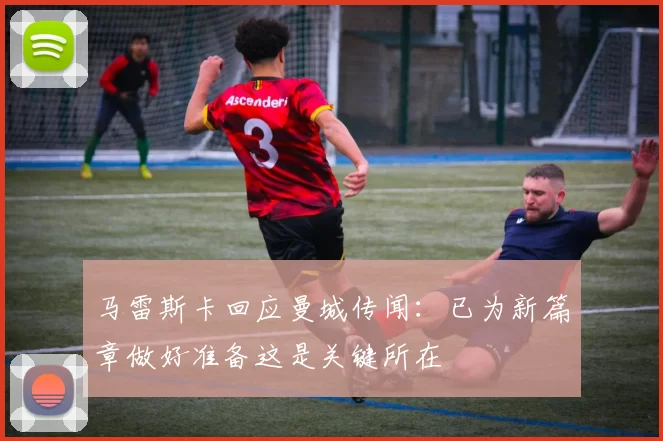 马雷斯卡回应曼城传闻：已为新篇章做好准备这是关键所在