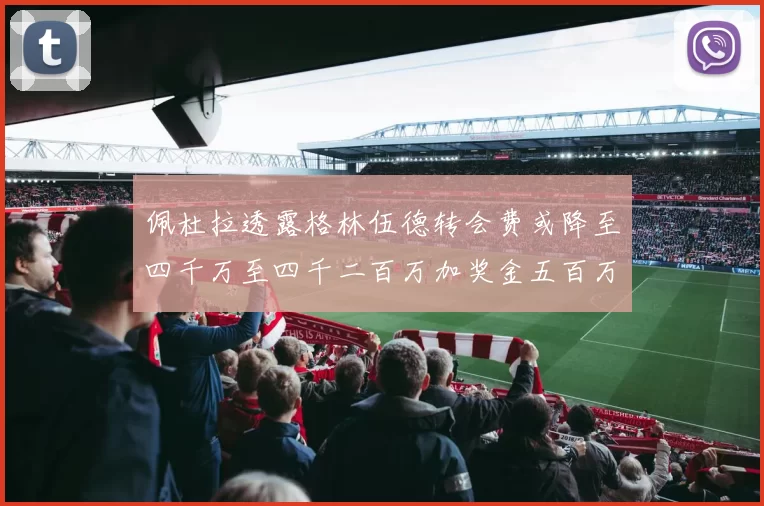 佩杜拉透露格林伍德转会费或降至四千万至四千二百万加奖金五百万至六百万