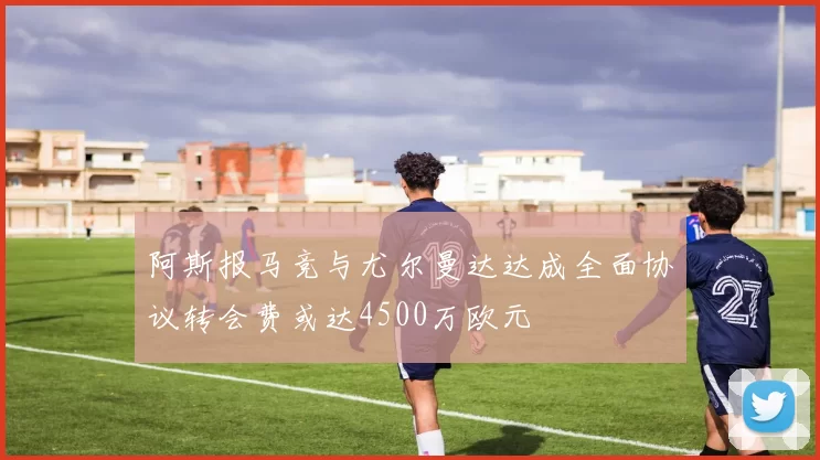 阿斯报马竞与尤尔曼达达成全面协议转会费或达4500万欧元