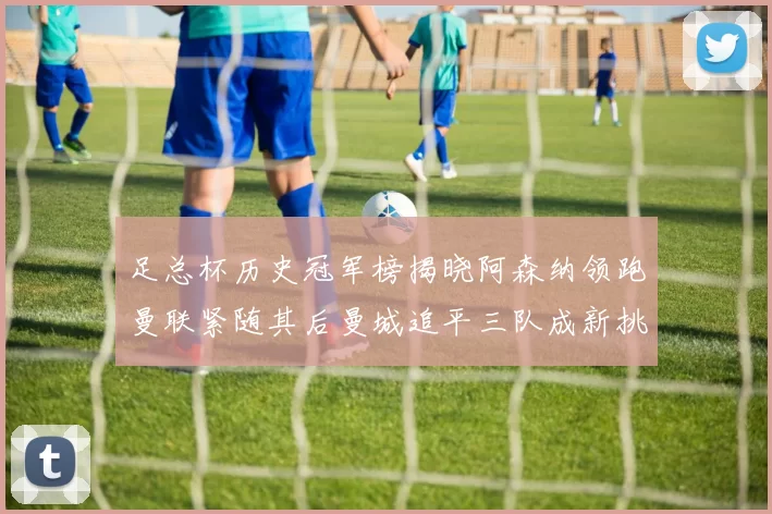足总杯历史冠军榜揭晓阿森纳领跑曼联紧随其后曼城追平三队成新挑战
