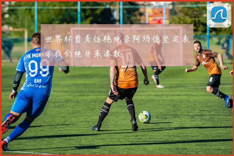 世界杯首秀惊艳绝杀阿玛德坚定表示我们绝非来凑数