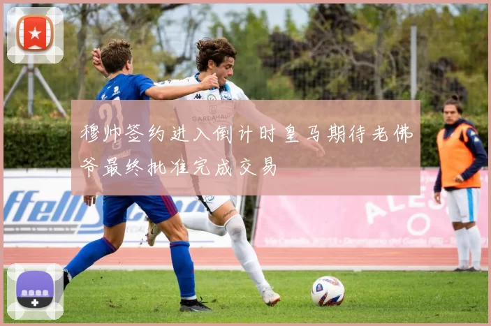 穆帅签约进入倒计时皇马期待老佛爷最终批准完成交易