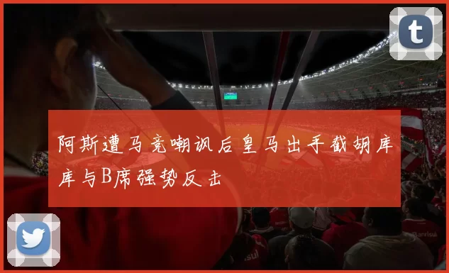 阿斯遭马竞嘲讽后皇马出手截胡库库与B席强势反击