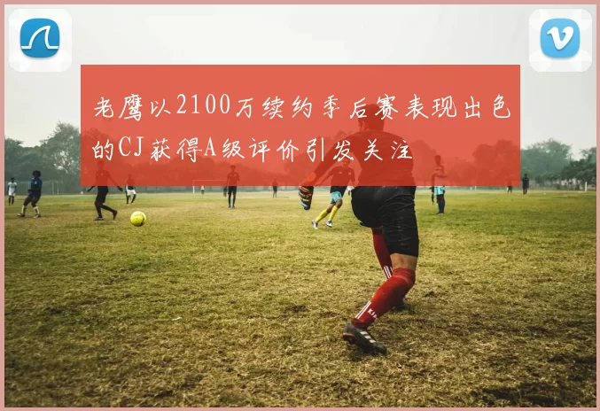 老鹰以2100万续约季后赛表现出色的CJ获得A级评价引发关注