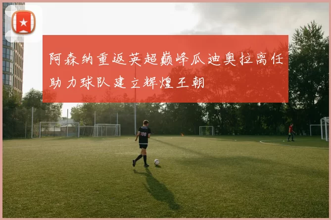 阿森纳重返英超巅峰瓜迪奥拉离任助力球队建立辉煌王朝