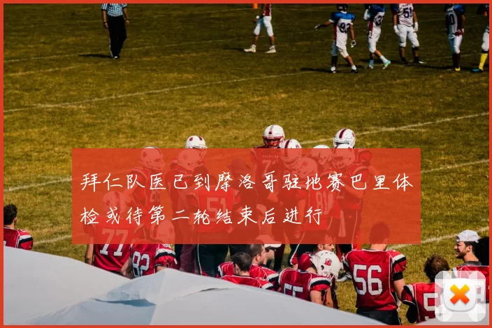 拜仁队医已到摩洛哥驻地赛巴里体检或待第二轮结束后进行