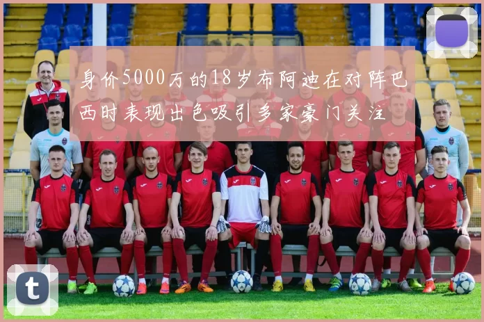 身价5000万的18岁布阿迪在对阵巴西时表现出色吸引多家豪门关注