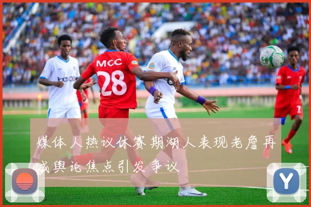 媒体人热议休赛期湖人表现老詹再成舆论焦点引发争议