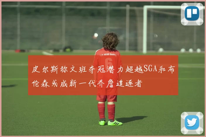 皮尔斯称文班夺冠潜力超越SGA和布伦森或成新一代乔詹追逐者