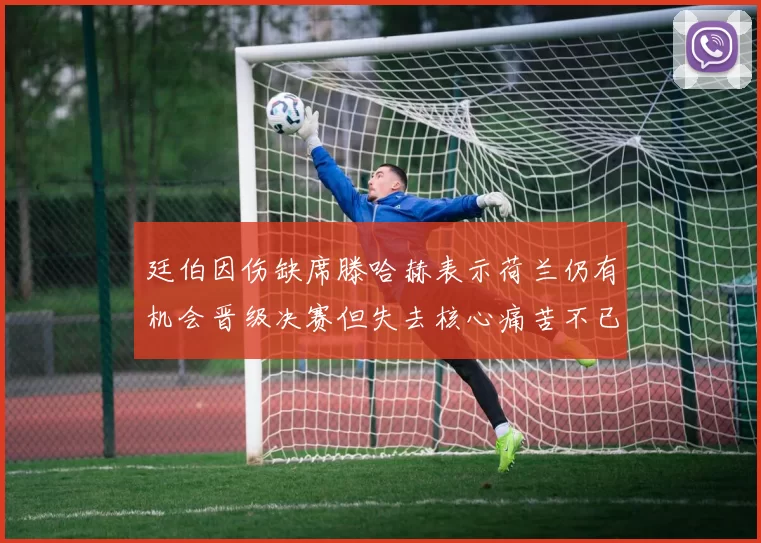 廷伯因伤缺席滕哈赫表示荷兰仍有机会晋级决赛但失去核心痛苦不已