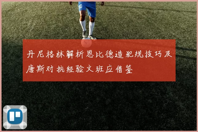 丹尼格林解析恩比德造犯规技巧及唐斯对抗经验文班应借鉴