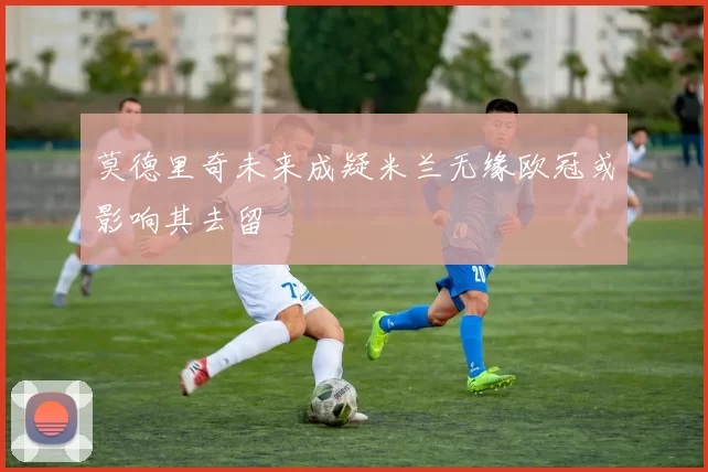 莫德里奇未来成疑米兰无缘欧冠或影响其去留