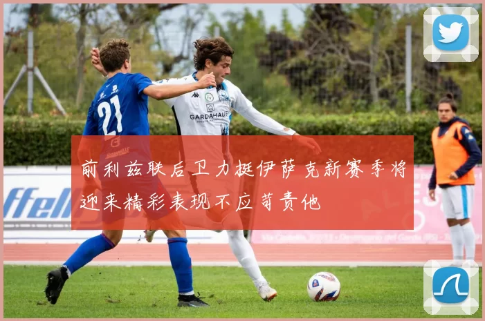 前利兹联后卫力挺伊萨克新赛季将迎来精彩表现不应苛责他