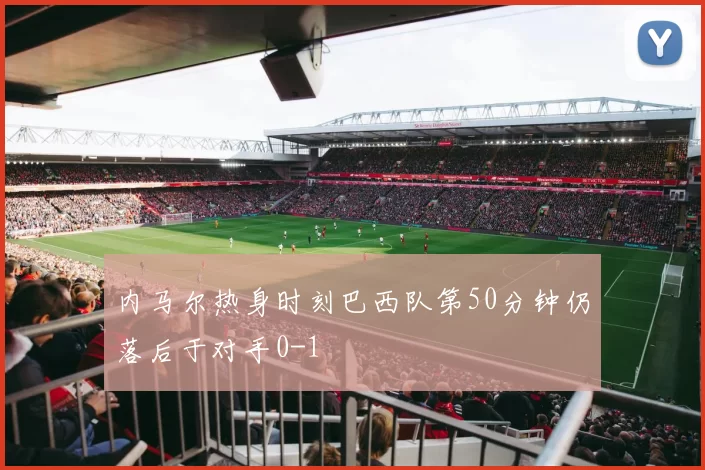 内马尔热身时刻巴西队第50分钟仍落后于对手0-1