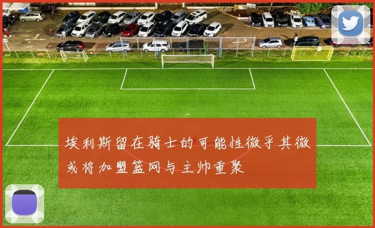 埃利斯留在骑士的可能性微乎其微或将加盟篮网与主帅重聚