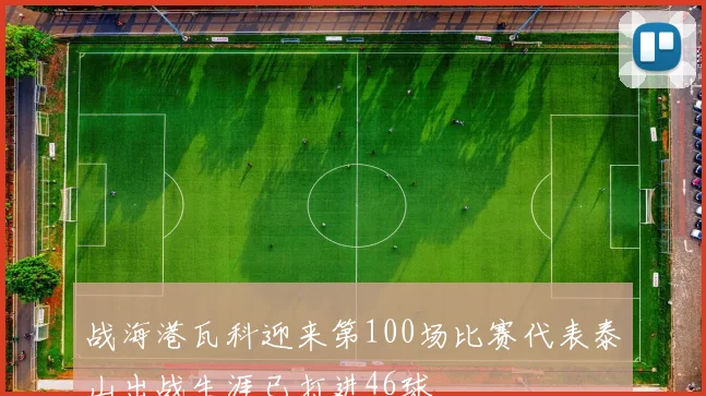 战海港瓦科迎来第100场比赛代表泰山出战生涯已打进46球